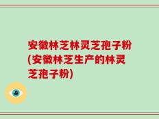 安徽林芝林灵芝孢子粉(安徽林芝生产的林灵芝孢子粉)