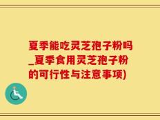 夏季能吃灵芝孢子粉吗_夏季食用灵芝孢子粉的可行性与注意事项)