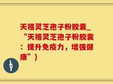 天禧灵芝孢子粉胶囊_“天禧灵芝孢子粉胶囊：提升免疫力，增强健康”)