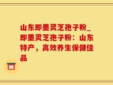 山东即墨灵芝孢子粉_即墨灵芝孢子粉：山东特产，高效养生保健佳品