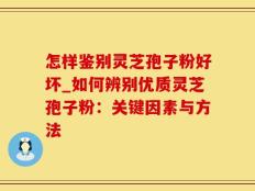 怎样鉴别灵芝孢子粉好坏_如何辨别优质灵芝孢子粉：关键因素与方法