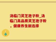 汤临门灵芝孢子粉_汤临门高品质灵芝孢子粉，健康养生新选择