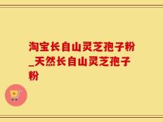 淘宝长自山灵芝孢子粉_天然长自山灵芝孢子粉
