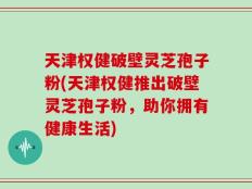 天津权健破壁灵芝孢子粉(天津权健推出破壁灵芝孢子粉，助你拥有健康生活)
