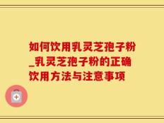 如何饮用乳灵芝孢子粉_乳灵芝孢子粉的正确饮用方法与注意事项