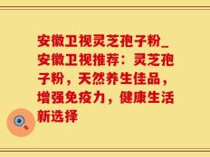 安徽卫视灵芝孢子粉_安徽卫视推荐：灵芝孢子粉，天然养生佳品，增强免疫力，健康生活新选择