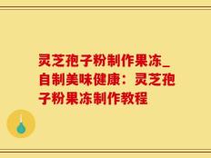 灵芝孢子粉制作果冻_自制美味健康：灵芝孢子粉果冻制作教程
