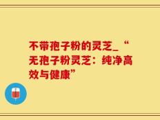 不带孢子粉的灵芝_“无孢子粉灵芝：纯净高效与健康”