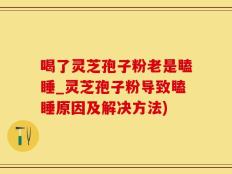 喝了灵芝孢子粉老是瞌睡_灵芝孢子粉导致瞌睡原因及解决方法)