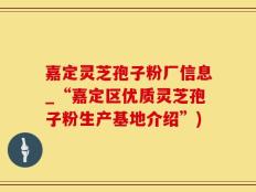 嘉定灵芝孢子粉厂信息_“嘉定区优质灵芝孢子粉生产基地介绍”)