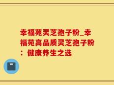 幸福苑灵芝孢子粉_幸福苑高品质灵芝孢子粉：健康养生之选