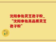 沈阳参佑灵芝孢子粉_“沈阳参佑高品质灵芝孢子粉”