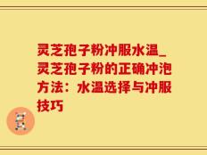 灵芝孢子粉冲服水温_灵芝孢子粉的正确冲泡方法：水温选择与冲服技巧