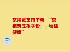 京禧灵芝孢子粉_“京禧灵芝孢子粉：，增强健康”