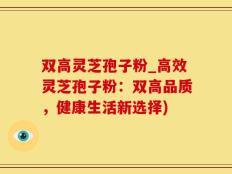 双高灵芝孢子粉_高效灵芝孢子粉：双高品质，健康生活新选择)