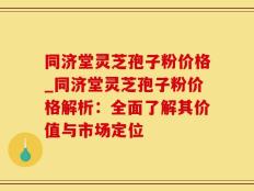 同济堂灵芝孢子粉价格_同济堂灵芝孢子粉价格解析：全面了解其价值与市场定位