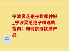 宁波灵芝孢子粉哪种好_宁波灵芝孢子粉选购指南：如何挑选优质产品