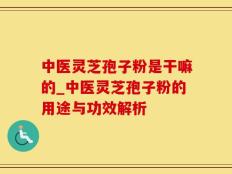 中医灵芝孢子粉是干嘛的_中医灵芝孢子粉的用途与功效解析