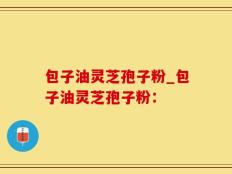 包子油灵芝孢子粉_包子油灵芝孢子粉：