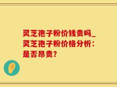 灵芝孢子粉价钱贵吗_灵芝孢子粉价格分析：是否昂贵？