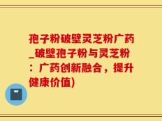 孢子粉破壁灵芝粉广药_破壁孢子粉与灵芝粉：广药创新融合，提升健康价值)