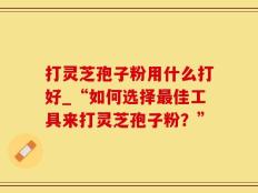 打灵芝孢子粉用什么打好_“如何选择最佳工具来打灵芝孢子粉？”