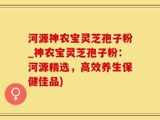 河源神农宝灵芝孢子粉_神农宝灵芝孢子粉：河源精选，高效养生保健佳品)