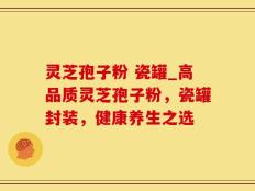 灵芝孢子粉 瓷罐_高品质灵芝孢子粉，瓷罐封装，健康养生之选