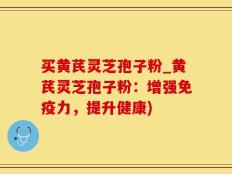 买黄芪灵芝孢子粉_黄芪灵芝孢子粉：增强免疫力，提升健康)