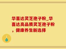 华喜达灵芝孢子粉_华喜达高品质灵芝孢子粉，健康养生新选择