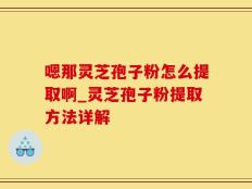 嗯那灵芝孢子粉怎么提取啊_灵芝孢子粉提取方法详解