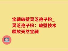 宝藏破壁灵芝孢子粉_灵芝孢子粉：破壁技术释放天然宝藏