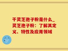 干灵芝孢子粉是什么_灵芝孢子粉：了解其定义、特性及应用领域