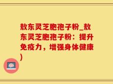 敖东灵芝胞孢子粉_敖东灵芝胞孢子粉：提升免疫力，增强身体健康)