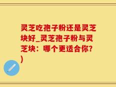 灵芝吃孢子粉还是灵芝块好_灵芝孢子粉与灵芝块：哪个更适合你？)