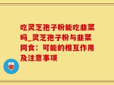 吃灵芝孢子粉能吃韭菜吗_灵芝孢子粉与韭菜同食：可能的相互作用及注意事项