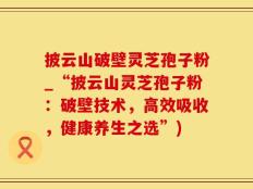 披云山破壁灵芝孢子粉_“披云山灵芝孢子粉：破壁技术，高效吸收，健康养生之选”)