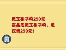 灵芝孢子粉299元_高品质灵芝孢子粉，现仅售299元！