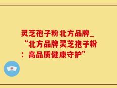 灵芝孢子粉北方品牌_“北方品牌灵芝孢子粉：高品质健康守护”