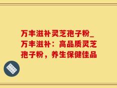 万丰滋补灵芝孢子粉_万丰滋补：高品质灵芝孢子粉，养生保健佳品