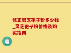 修正灵芝孢子粉多少钱_灵芝孢子粉价格及购买指南