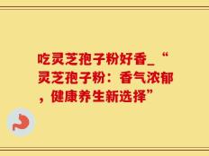 吃灵芝孢子粉好香_“灵芝孢子粉：香气浓郁，健康养生新选择”
