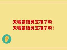天喔富硒灵芝孢子粉_天喔富硒灵芝孢子粉：