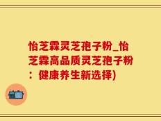 怡芝霖灵芝孢子粉_怡芝霖高品质灵芝孢子粉：健康养生新选择)