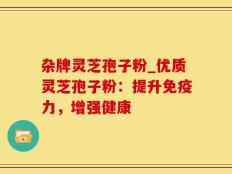 杂牌灵芝孢子粉_优质灵芝孢子粉：提升免疫力，增强健康