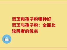 灵芝和孢子粉哪种好_灵芝与孢子粉：全面比较两者的优劣