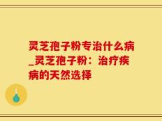 灵芝孢子粉专治什么病_灵芝孢子粉：治疗疾病的天然选择
