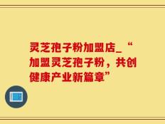 灵芝孢子粉加盟店_“加盟灵芝孢子粉，共创健康产业新篇章”