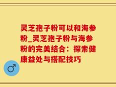灵芝孢子粉可以和海参粉_灵芝孢子粉与海参粉的完美结合：探索健康益处与搭配技巧