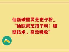 仙瓯破壁灵芝孢子粉_“仙瓯灵芝孢子粉：破壁技术，高效吸收”